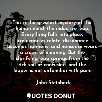 This is the greatest mystery of the human mind--the inductive leap. Everything falls into place, irrelevancies relate, dissonance becomes harmony, and nonsense wears a crown of meaning. But the clarifying leap springs from the rich soil of confusion, and the leaper is not unfamiliar with pain.