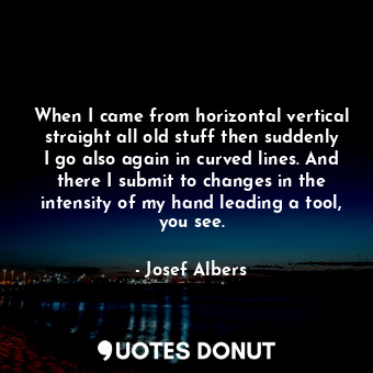 When I came from horizontal vertical straight all old stuff then suddenly I go also again in curved lines. And there I submit to changes in the intensity of my hand leading a tool, you see.