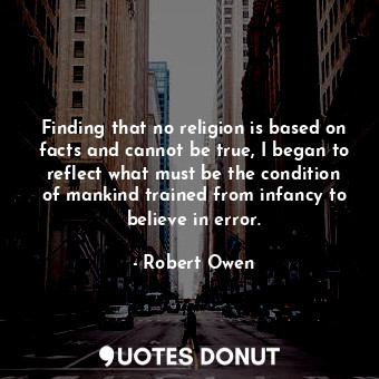 Finding that no religion is based on facts and cannot be true, I began to reflect what must be the condition of mankind trained from infancy to believe in error.