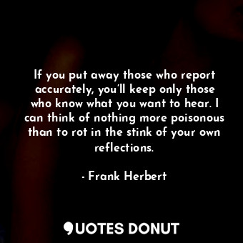 If you put away those who report accurately, you’ll keep only those who know what you want to hear. I can think of nothing more poisonous than to rot in the stink of your own reflections.