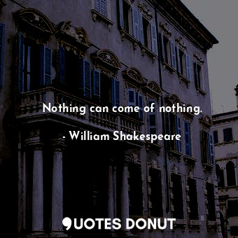 Nothing can come of nothing.