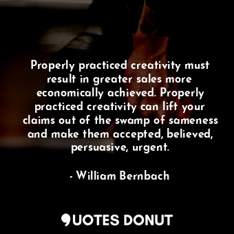 Properly practiced creativity must result in greater sales more economically achieved. Properly practiced creativity can lift your claims out of the swamp of sameness and make them accepted, believed, persuasive, urgent.