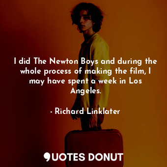 I did The Newton Boys and during the whole process of making the film, I may have spent a week in Los Angeles.