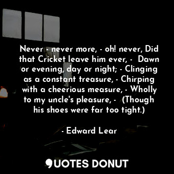 Never - never more, - oh! never, Did that Cricket leave him ever, -  Dawn or evening, day or night; - Clinging as a constant treasure, - Chirping with a cheerious measure, - Wholly to my uncle's pleasure, -  (Though his shoes were far too tight.)