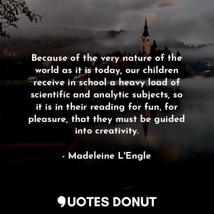 Because of the very nature of the world as it is today, our children receive in school a heavy load of scientific and analytic subjects, so it is in their reading for fun, for pleasure, that they must be guided into creativity.
