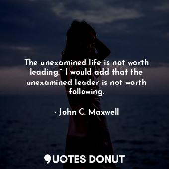 The unexamined life is not worth leading.” I would add that the unexamined leader is not worth following.