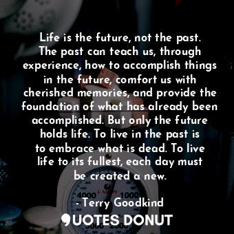 Life is the future, not the past. The past can teach us, through experience, how to accomplish things in the future, comfort us with cherished memories, and provide the foundation of what has already been accomplished. But only the future holds life. To live in the past is to embrace what is dead. To live life to its fullest, each day must be created a new.