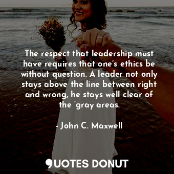 The respect that leadership must have requires that one’s ethics be without question. A leader not only stays above the line between right and wrong, he stays well clear of the ‘gray areas.