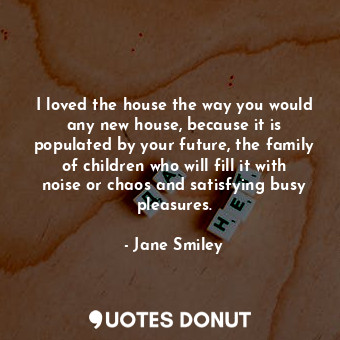 I loved the house the way you would any new house, because it is populated by your future, the family of children who will fill it with noise or chaos and satisfying busy pleasures.