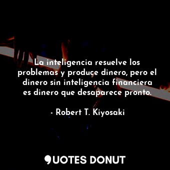 La inteligencia resuelve los problemas y produce dinero, pero el dinero sin inteligencia financiera es dinero que desaparece pronto.