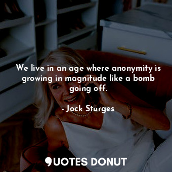 We live in an age where anonymity is growing in magnitude like a bomb going off.