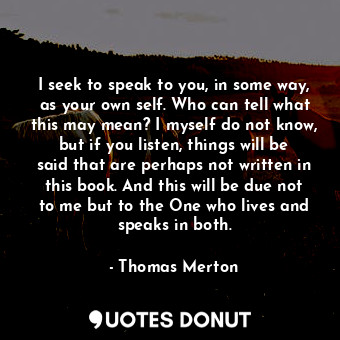  I seek to speak to you, in some way, as your own self. Who can tell what this ma... - Thomas Merton - Quotes Donut