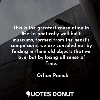 This is the greatest consolation in life. In poetically well-built museums, formed from the heart's compulsions, we are consoled not by finding in them old objects that we love, but by losing all sense of Time.