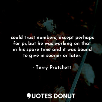 could trust numbers, except perhaps for pi, but he was working on that in his spare time and it was bound to give in sooner or later.
