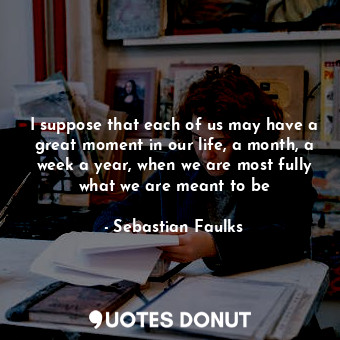 I suppose that each of us may have a great moment in our life, a month, a week a year, when we are most fully what we are meant to be