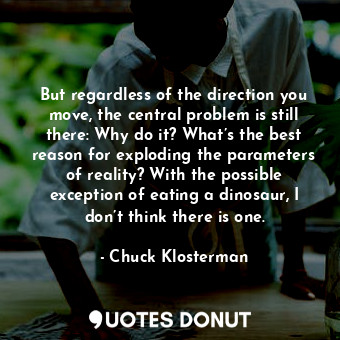 But regardless of the direction you move, the central problem is still there: Why do it? What’s the best reason for exploding the parameters of reality? With the possible exception of eating a dinosaur, I don’t think there is one.