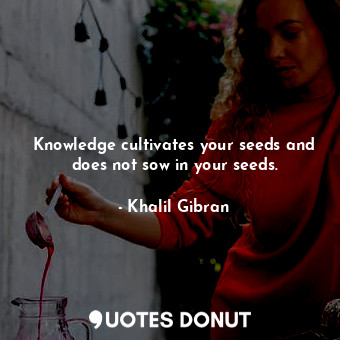 Knowledge cultivates your seeds and does not sow in your seeds.