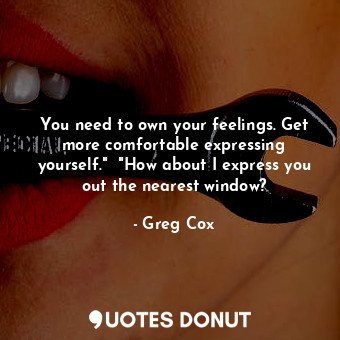 You need to own your feelings. Get more comfortable expressing yourself."  "How about I express you out the nearest window?