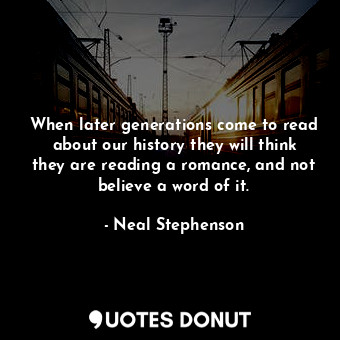 When later generations come to read about our history they will think they are reading a romance, and not believe a word of it.