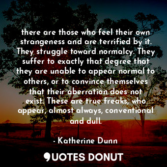 there are those who feel their own strangeness and are terrified by it. They struggle toward normalcy. They suffer to exactly that degree that they are unable to appear normal to others, or to convince themselves that their aberration does not exist. These are true freaks, who appear, almost always, conventional and dull.