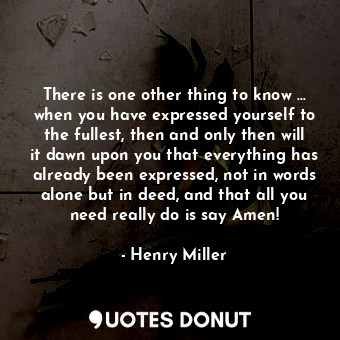 There is one other thing to know … when you have expressed yourself to the fullest, then and only then will it dawn upon you that everything has already been expressed, not in words alone but in deed, and that all you need really do is say Amen!