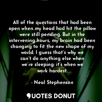 All of the questions that had been open when my head had hit the pillow were still pending. But in the intervening hours, my brain had been changing to fit the new shape of my world. I guess that’s why we can’t do anything else when we’re sleeping: it’s when we work hardest.