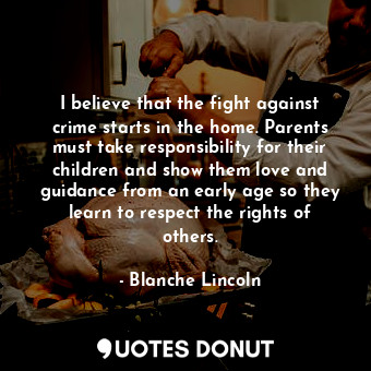 I believe that the fight against crime starts in the home. Parents must take responsibility for their children and show them love and guidance from an early age so they learn to respect the rights of others.