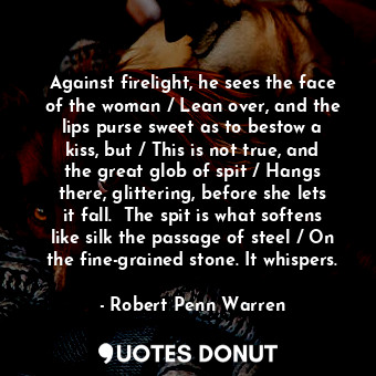 Against firelight, he sees the face of the woman / Lean over, and the lips purse sweet as to bestow a kiss, but / This is not true, and the great glob of spit / Hangs there, glittering, before she lets it fall.  The spit is what softens like silk the passage of steel / On the fine-grained stone. It whispers.