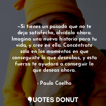 —Si tienes un pasado que no te deja satisfecho, olvídalo ahora. Imagina una nueva historia para tu vida, y cree en ella. Concéntrate sólo en los momentos en que conseguiste lo que deseabas, y esta fuerza te ayudará a conseguir lo que deseas ahora.