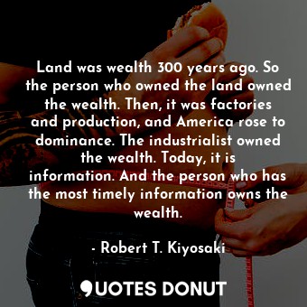 Land was wealth 300 years ago. So the person who owned the land owned the wealth. Then, it was factories and production, and America rose to dominance. The industrialist owned the wealth. Today, it is information. And the person who has the most timely information owns the wealth.