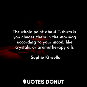 The whole point about T-shirts is you choose them in the morning according to your mood, like crystals, or aromatherapy oils.