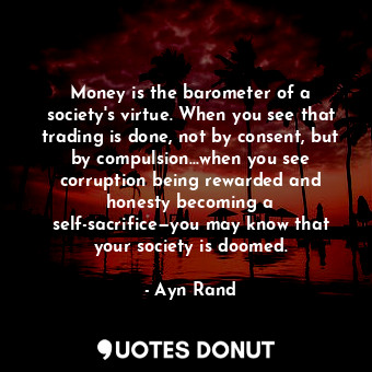 Money is the barometer of a society's virtue. When you see that trading is done, not by consent, but by compulsion...when you see corruption being rewarded and honesty becoming a self-sacrifice—you may know that your society is doomed.