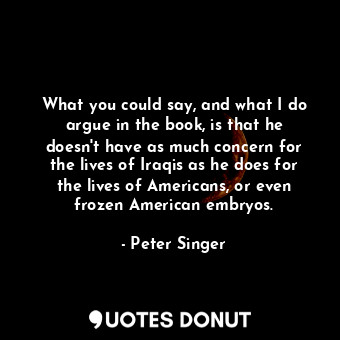 What you could say, and what I do argue in the book, is that he doesn&#39;t have as much concern for the lives of Iraqis as he does for the lives of Americans, or even frozen American embryos.