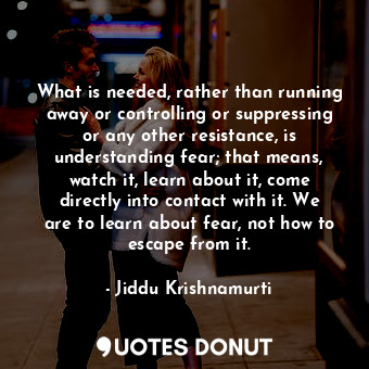 What is needed, rather than running away or controlling or suppressing or any other resistance, is understanding fear; that means, watch it, learn about it, come directly into contact with it. We are to learn about fear, not how to escape from it.