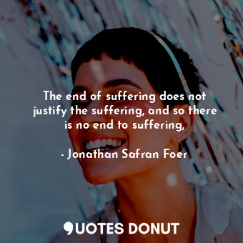 The end of suffering does not justify the suffering, and so there is no end to suffering,