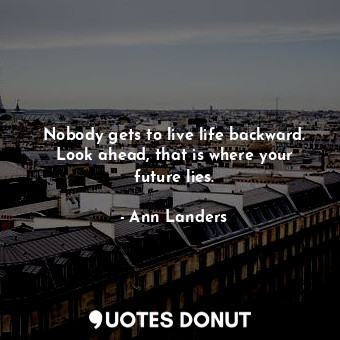 Nobody gets to live life backward. Look ahead, that is where your future lies.