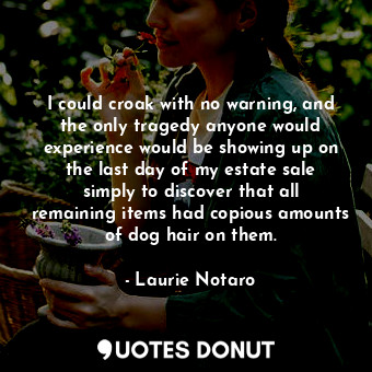 I could croak with no warning, and the only tragedy anyone would experience would be showing up on the last day of my estate sale simply to discover that all remaining items had copious amounts of dog hair on them.