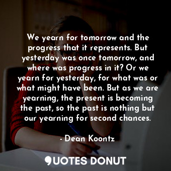 We yearn for tomorrow and the progress that it represents. But yesterday was once tomorrow, and where was progress in it? Or we yearn for yesterday, for what was or what might have been. But as we are yearning, the present is becoming the past, so the past is nothing but our yearning for second chances.