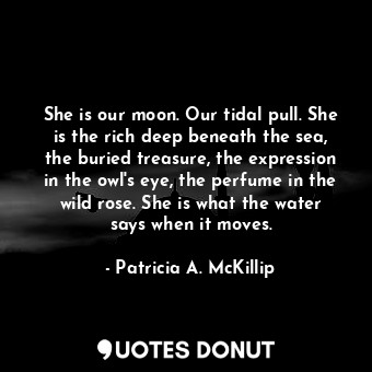 She is our moon. Our tidal pull. She is the rich deep beneath the sea, the buried treasure, the expression in the owl's eye, the perfume in the wild rose. She is what the water says when it moves.