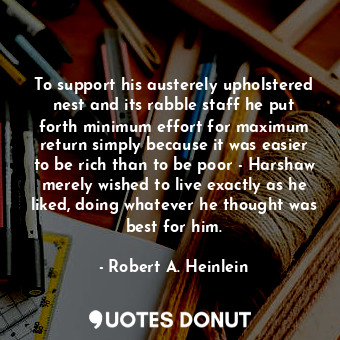 To support his austerely upholstered nest and its rabble staff he put forth minimum effort for maximum return simply because it was easier to be rich than to be poor - Harshaw merely wished to live exactly as he liked, doing whatever he thought was best for him.