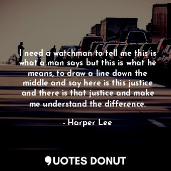 I need a watchman to tell me this is what a man says but this is what he means, to draw a line down the middle and say here is this justice and there is that justice and make me understand the difference.