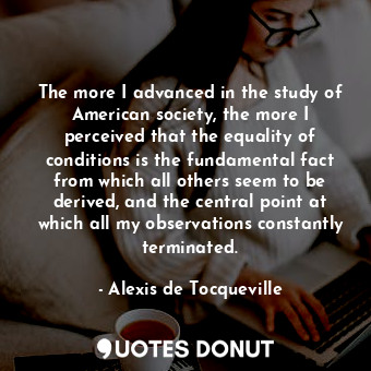 The more I advanced in the study of American society, the more I perceived that the equality of conditions is the fundamental fact from which all others seem to be derived, and the central point at which all my observations constantly terminated.