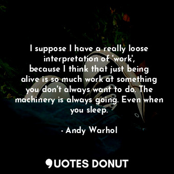I suppose I have a really loose interpretation of &#39;work&#39;, because I think that just being alive is so much work at something you don&#39;t always want to do. The machinery is always going. Even when you sleep.