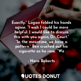 Exactly.” Logan folded his hands again. “I wish I could be more helpful. I would like to discuss this with you again, Dr. Court.” “In the meantime, we have a pattern.” Ben crushed out his cigarette as he rose. “We