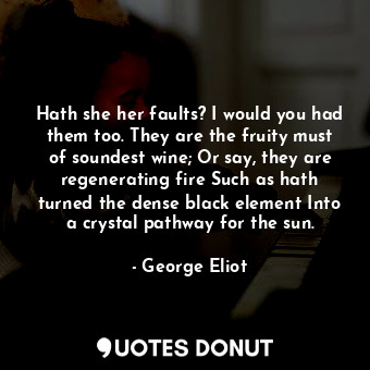 Hath she her faults? I would you had them too. They are the fruity must of soundest wine; Or say, they are regenerating fire Such as hath turned the dense black element Into a crystal pathway for the sun.