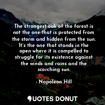 The strongest oak of the forest is not the one that is protected from the storm and hidden from the sun. It’s the one that stands in the open where it is compelled to struggle for its existence against the winds and rains and the scorching sun.