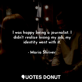 I was happy being a journalist. I didn&#39;t realize losing my job, my identity went with it.
