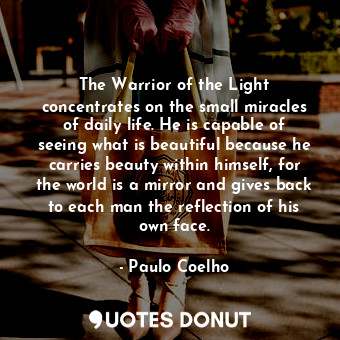 The Warrior of the Light concentrates on the small miracles of daily life. He is capable of seeing what is beautiful because he carries beauty within himself, for the world is a mirror and gives back to each man the reflection of his own face.