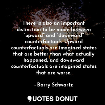 There is also an important distinction to be made between “upward” and “downward” counterfactuals. Upward counterfactuals are imagined states that are better than what actually happened, and downward counterfactuals are imagined states that are worse.