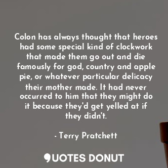 Colon has always thought that heroes had some special kind of clockwork that made them go out and die famously for god, country and apple pie, or whatever particular delicacy their mother made. It had never occurred to him that they might do it because they'd get yelled at if they didn't.